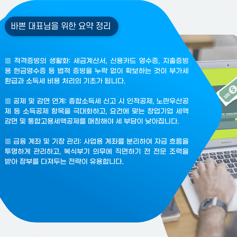 바쁜 대표님을 윈한 요약정리
▥ 적격증빙의 생활화: 세금계산서, 신용카드 영수증, 지출증빙용 현금영수증 등 법적 증빙을 누락 없이 확보하는 것이 부가세 환급과 소득세 비용 처리의 기초가 됩니다.
▥ 공제 및 감면 연계: 종합소득세 신고 시 인적공제, 노란우산공제 등 소득공제 항목을 넓히고, 요건에 맞는 중소기업 특별세액감면 및 고용 관련 세액공제를 알맞게 매칭해야 세 부담이 낮아집니다.
▥ 금융 계좌 및 기장 관리: 사업용 계좌를 분리하여 자금 흐름을 투명하게 관리하고, 복식부기 의무에 직면하기 전 전문 조력을 받아 장부를 다져두는 전략이 유용합니다.